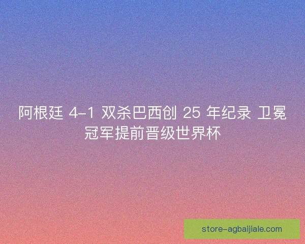 阿根廷 4-1 双杀巴西创 25 年纪录 卫冕冠军提前晋级世界杯