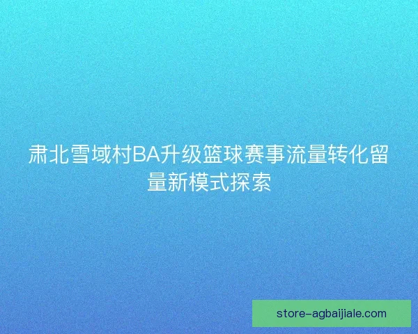 肃北雪域村BA升级篮球赛事流量转化留量新模式探索
