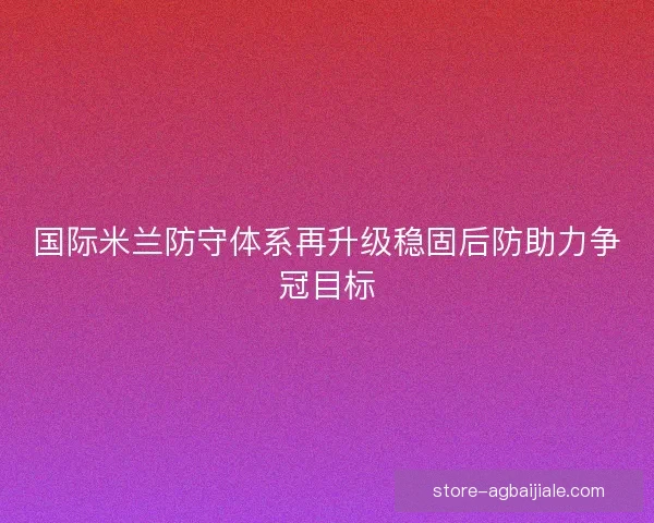 国际米兰防守体系再升级稳固后防助力争冠目标