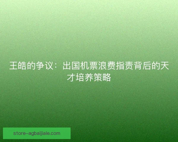 王皓的争议：出国机票浪费指责背后的天才培养策略