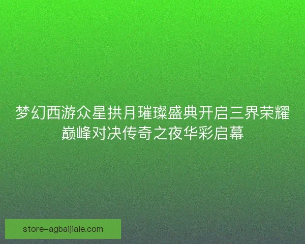 梦幻西游众星拱月璀璨盛典开启三界荣耀巅峰对决传奇之夜华彩启幕 梦幻西游众星拱月璀璨盛典开启三界荣耀巅峰对决传奇之夜华彩启幕