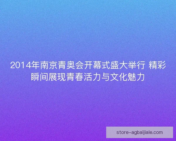 2014年南京青奥会开幕式盛大举行 精彩瞬间展现青春活力与文化魅力 2014年南京青奥会开幕式盛大举行 精彩瞬间展现青春活力与文化魅力