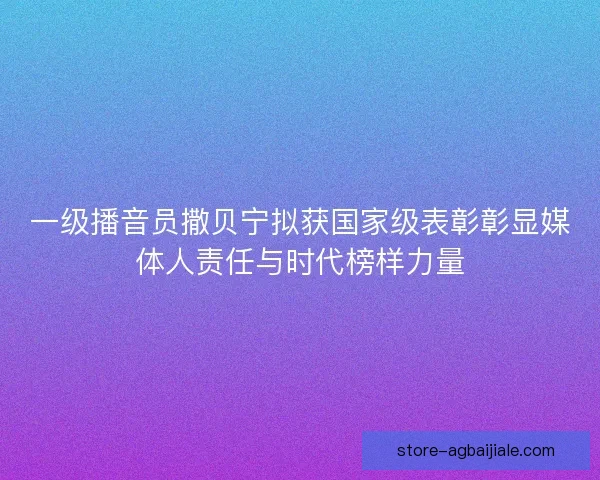 一级播音员撒贝宁拟获国家级表彰彰显媒体人责任与时代榜样力量 一级播音员撒贝宁拟获国家级表彰彰显媒体人责任与时代榜样力量