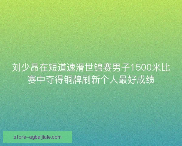 刘少昂在短道速滑世锦赛男子1500米比赛中夺得铜牌刷新个人最好成绩