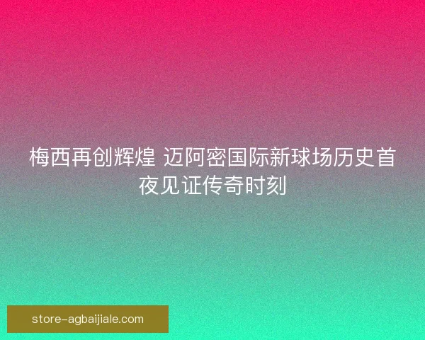 梅西再创辉煌 迈阿密国际新球场历史首夜见证传奇时刻