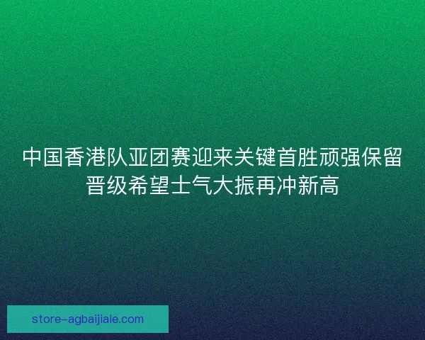 中国香港队亚团赛迎来关键首胜顽强保留晋级希望士气大振再冲新高