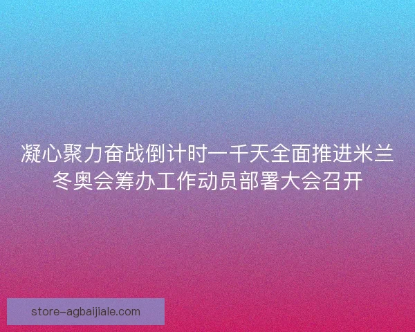 凝心聚力奋战倒计时一千天全面推进米兰冬奥会筹办工作动员部署大会召开