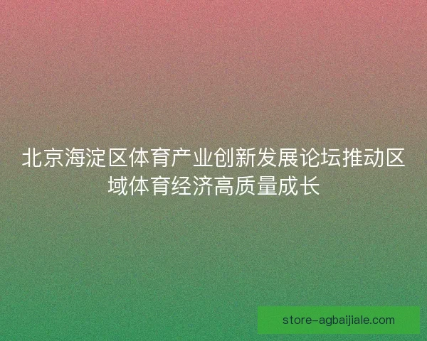 北京海淀区体育产业创新发展论坛推动区域体育经济高质量成长 北京海淀区体育产业创新发展论坛推动区域体育经济高质量成长